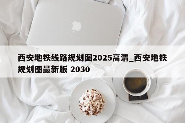 西安地铁线路规划图2025高清_西安地铁规划图最新版 2030