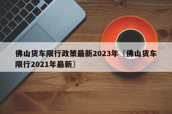 佛山货车限行政策最新2023年〖佛山货车限行2021年最新〗