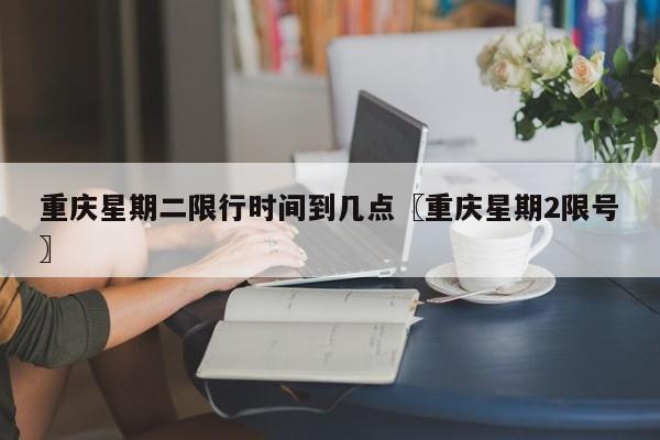 重庆星期二限行时间到几点〖重庆星期2限号〗