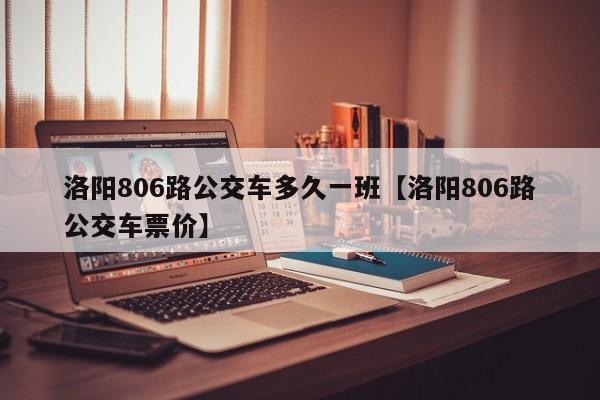 洛阳806路公交车多久一班【洛阳806路公交车票价】