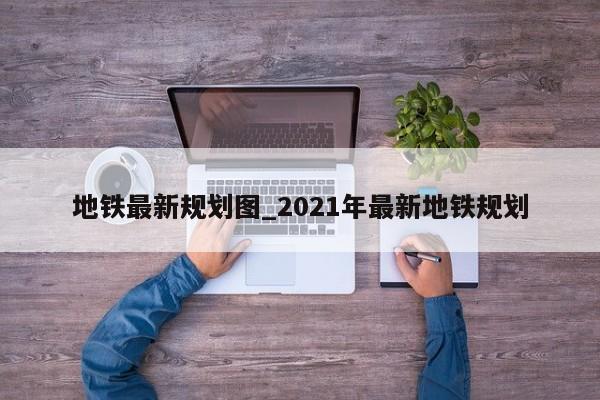 地铁最新规划图_2021年最新地铁规划