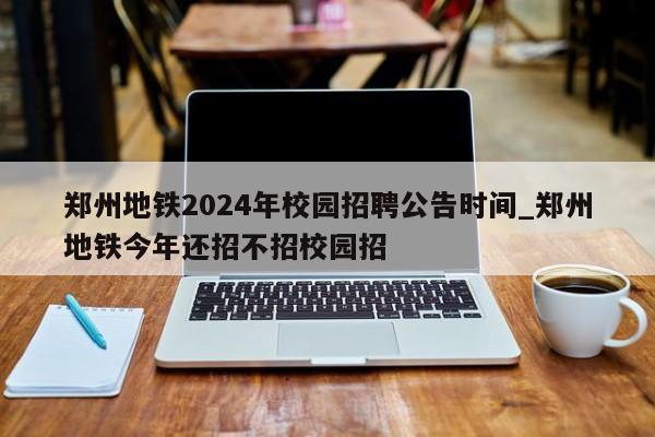 郑州地铁2024年校园招聘公告时间_郑州地铁今年还招不招校园招