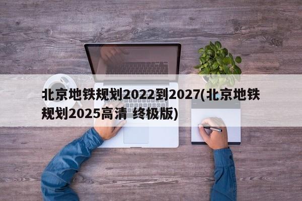 北京地铁规划2022到2027(北京地铁规划2025高清 终极版)