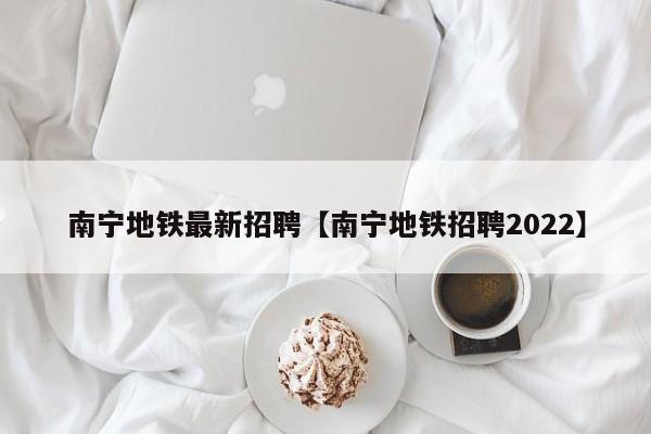 南宁地铁最新招聘【南宁地铁招聘2022】