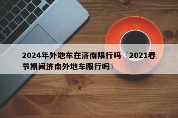 2024年外地车在济南限行吗〖2021春节期间济南外地车限行吗〗