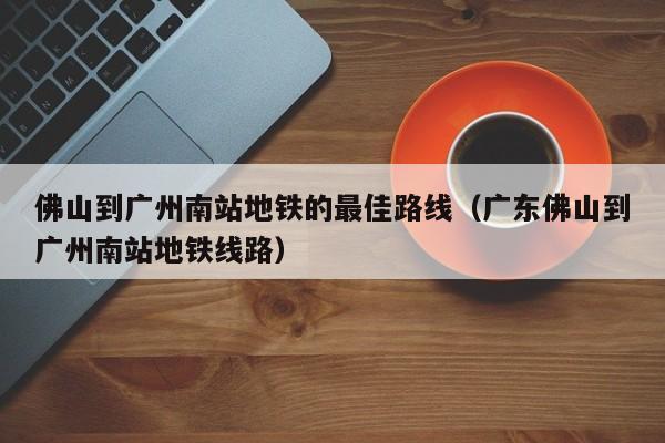 佛山到广州南站地铁的最佳路线（广东佛山到广州南站地铁线路）
