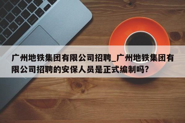 广州地铁集团有限公司招聘_广州地铁集团有限公司招聘的安保人员是正式编制吗?