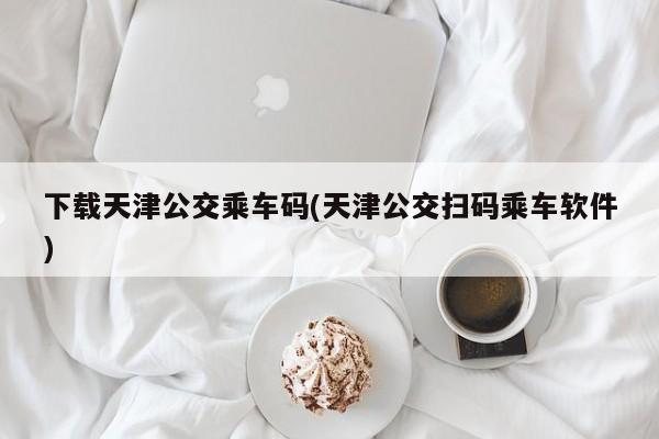 下载天津公交乘车码(天津公交扫码乘车软件)