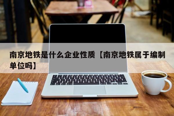 南京地铁是什么企业性质【南京地铁属于编制单位吗】