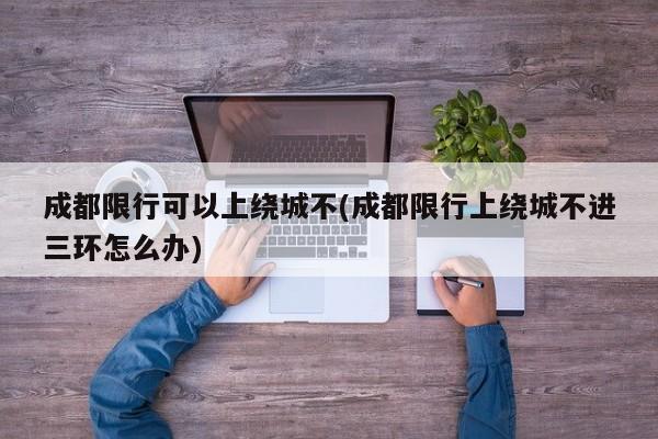 成都限行可以上绕城不(成都限行上绕城不进三环怎么办)