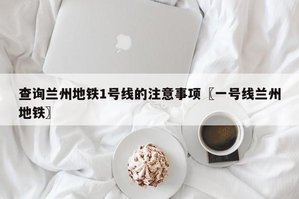 查询兰州地铁1号线的注意事项〖一号线兰州地铁〗