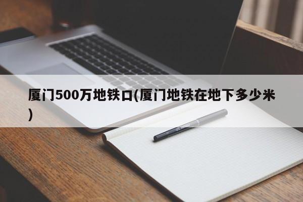 厦门500万地铁口(厦门地铁在地下多少米)