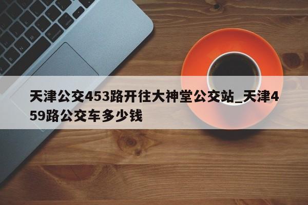 天津公交453路开往大神堂公交站_天津459路公交车多少钱