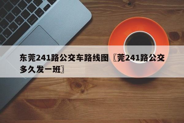 东莞241路公交车路线图〖莞241路公交多久发一班〗