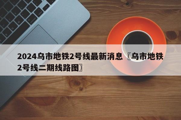2024乌市地铁2号线最新消息〖乌市地铁2号线二期线路图〗