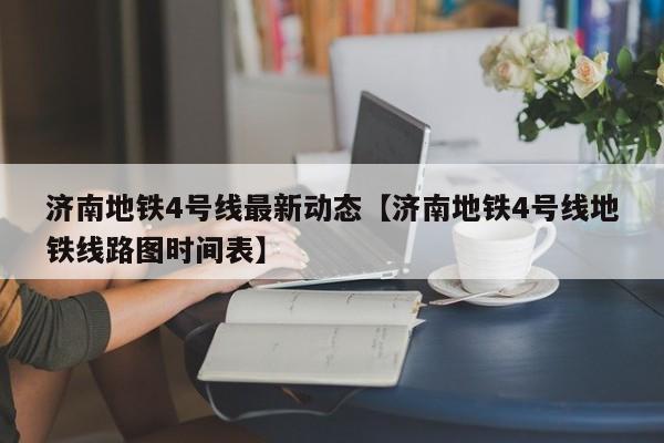 济南地铁4号线最新动态【济南地铁4号线地铁线路图时间表】