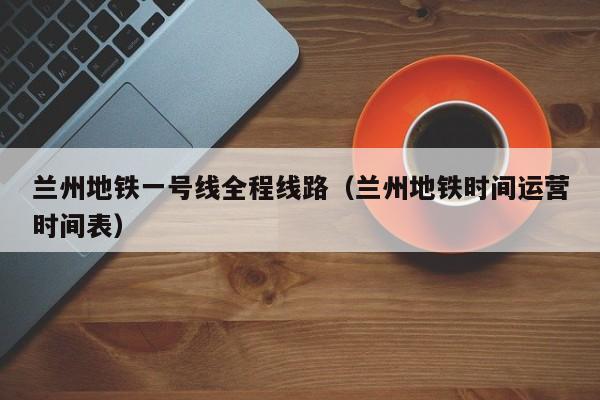 兰州地铁一号线全程线路（兰州地铁时间运营时间表）