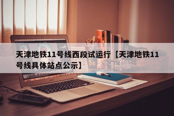天津地铁11号线西段试运行【天津地铁11号线具体站点公示】
