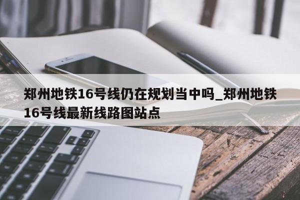 郑州地铁16号线仍在规划当中吗_郑州地铁16号线最新线路图站点