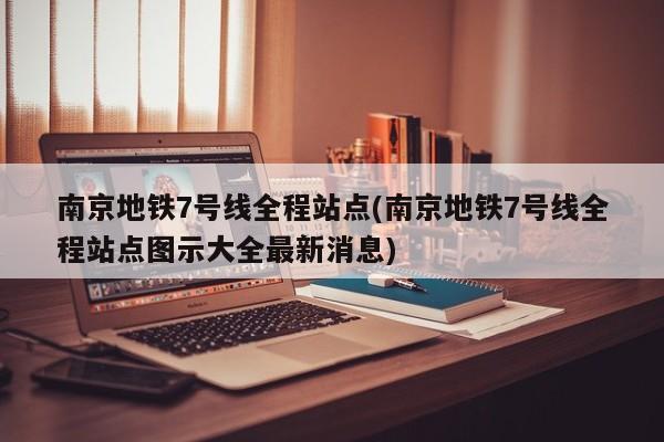 南京地铁7号线全程站点(南京地铁7号线全程站点图示大全最新消息)