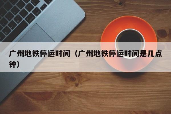 广州地铁停运时间（广州地铁停运时间是几点钟）