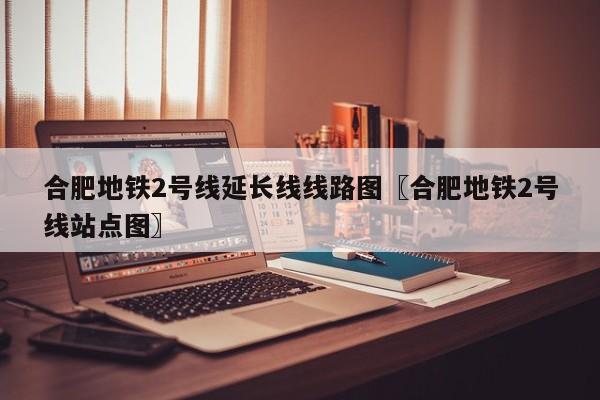 合肥地铁2号线延长线线路图〖合肥地铁2号线站点图〗