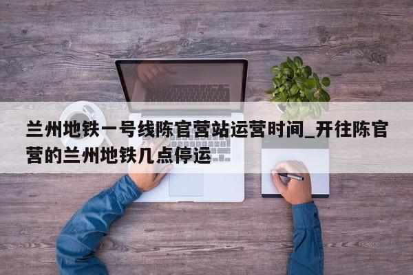 兰州地铁一号线陈官营站运营时间_开往陈官营的兰州地铁几点停运