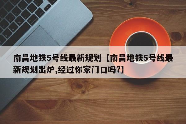 南昌地铁5号线最新规划【南昌地铁5号线最新规划出炉,经过你家门口吗?】