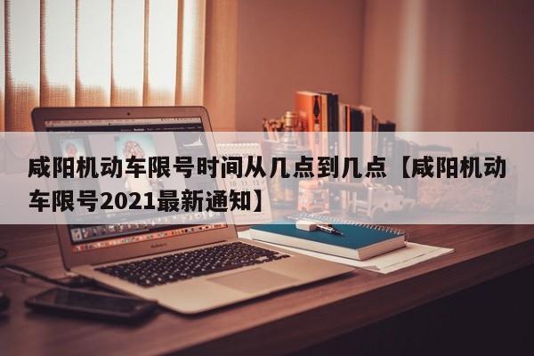 咸阳机动车限号时间从几点到几点【咸阳机动车限号2021最新通知】