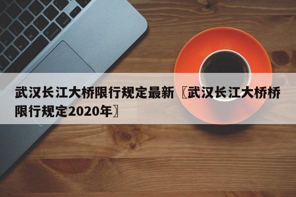 武汉长江大桥限行规定最新〖武汉长江大桥桥限行规定2020年〗