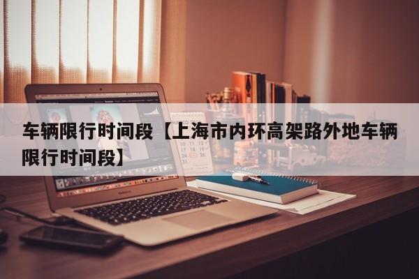 车辆限行时间段【上海市内环高架路外地车辆限行时间段】