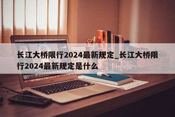 长江大桥限行2024最新规定_长江大桥限行2024最新规定是什么