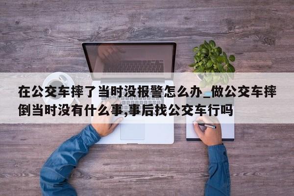 在公交车摔了当时没报警怎么办_做公交车摔倒当时没有什么事,事后找公交车行吗