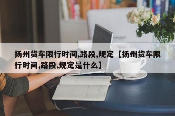 扬州货车限行时间,路段,规定【扬州货车限行时间,路段,规定是什么】