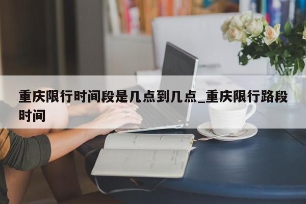 重庆限行时间段是几点到几点_重庆限行路段时间