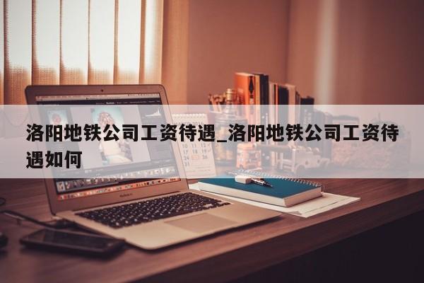 洛阳地铁公司工资待遇_洛阳地铁公司工资待遇如何