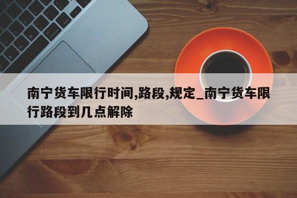 南宁货车限行时间,路段,规定_南宁货车限行路段到几点解除