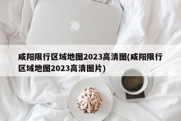 咸阳限行区域地图2023高清图(咸阳限行区域地图2023高清图片)