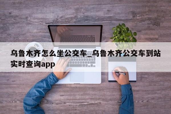 乌鲁木齐怎么坐公交车_乌鲁木齐公交车到站实时查询app