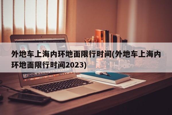 外地车上海内环地面限行时间(外地车上海内环地面限行时间2023)