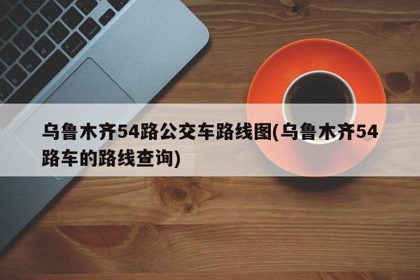 乌鲁木齐54路公交车路线图(乌鲁木齐54路车的路线查询)
