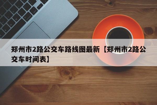 郑州市2路公交车路线图最新【郑州市2路公交车时间表】
