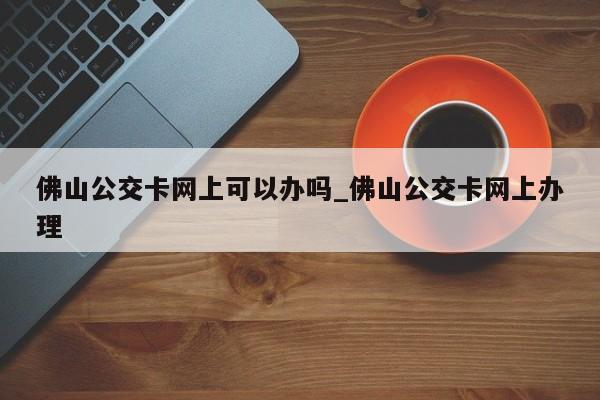 佛山公交卡网上可以办吗_佛山公交卡网上办理