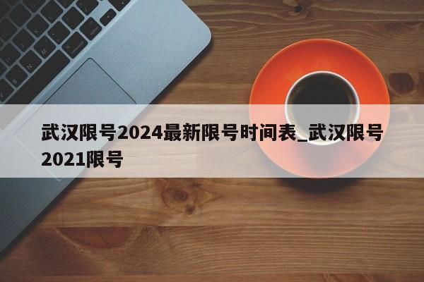 武汉限号2024最新限号时间表_武汉限号2021限号