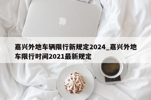 嘉兴外地车辆限行新规定2024_嘉兴外地车限行时间2021最新规定