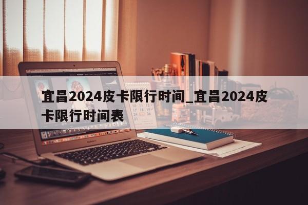 宜昌2024皮卡限行时间_宜昌2024皮卡限行时间表