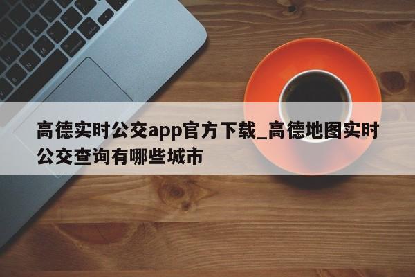 高德实时公交app官方下载_高德地图实时公交查询有哪些城市