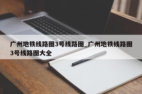 广州地铁线路图3号线路图_广州地铁线路图3号线路图大全