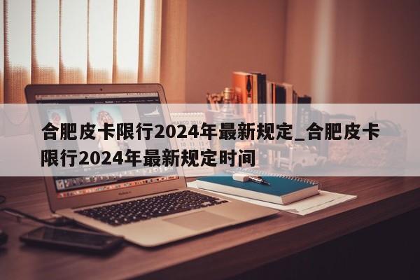 合肥皮卡限行2024年最新规定_合肥皮卡限行2024年最新规定时间