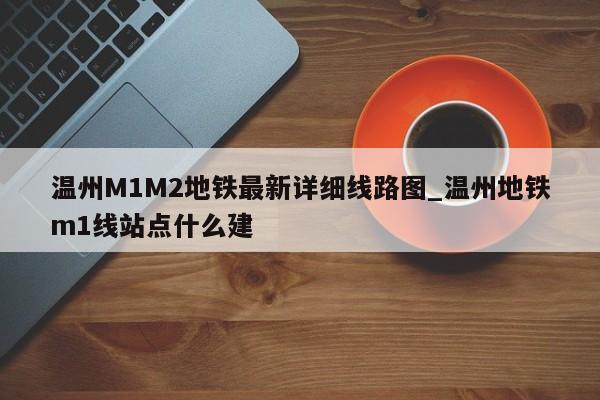 温州M1M2地铁最新详细线路图_温州地铁m1线站点什么建